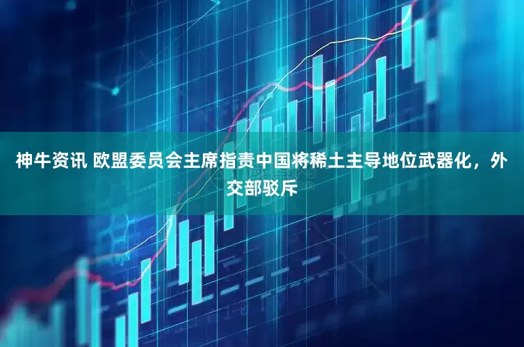 神牛资讯 欧盟委员会主席指责中国将稀土主导地位武器化，外交部驳斥