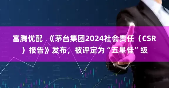 富腾优配  《茅台集团2024社会责任（CSR）报告》发布，被评定为“五星佳”级