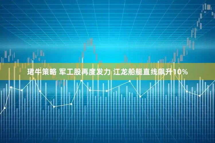 珺牛策略 军工股再度发力 江龙船艇直线飙升10%