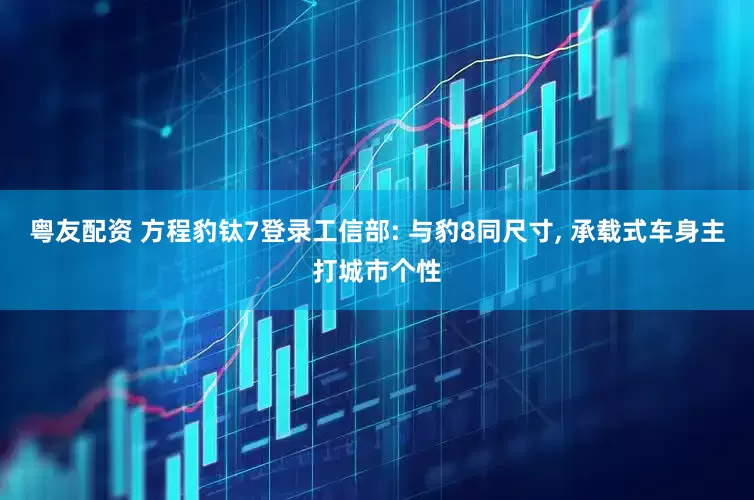 粤友配资 方程豹钛7登录工信部: 与豹8同尺寸, 承载式车身主打城市个性