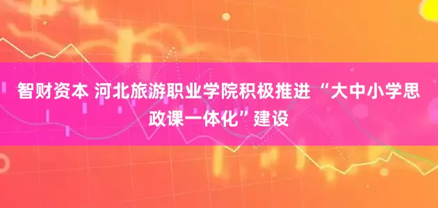 智财资本 河北旅游职业学院积极推进 “大中小学思政课一体化”建设