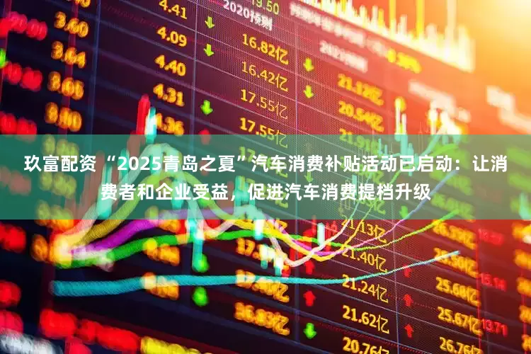 玖富配资 “2025青岛之夏”汽车消费补贴活动已启动：让消费者和企业受益，促进汽车消费提档升级