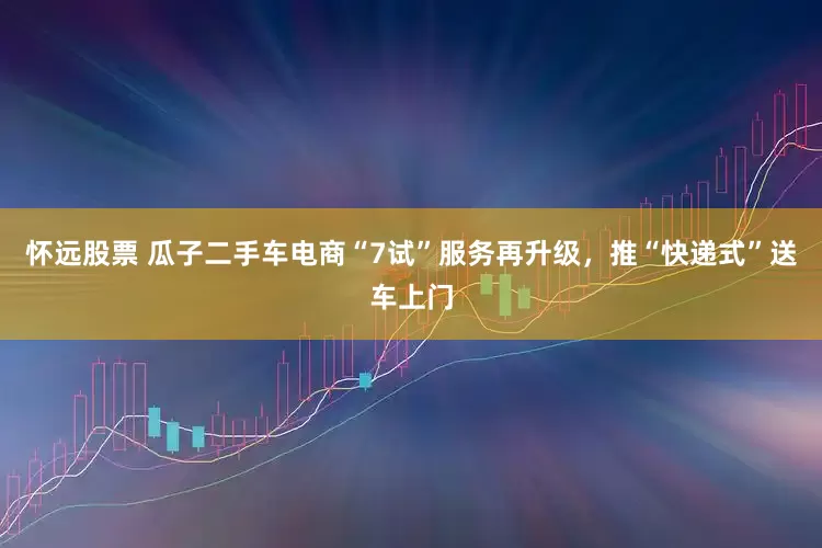 怀远股票 瓜子二手车电商“7试”服务再升级，推“快递式”送车上门