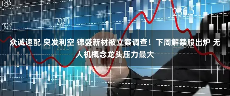 众诚速配 突发利空 锦盛新材被立案调查！下周解禁股出炉 无人机概念龙头压力最大