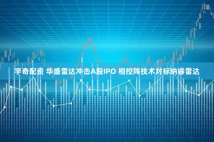 宇奇配资 华盛雷达冲击A股IPO 相控阵技术对标纳睿雷达