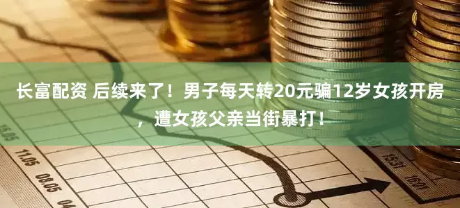 长富配资 后续来了！男子每天转20元骗12岁女孩开房，遭女孩父亲当街暴打！