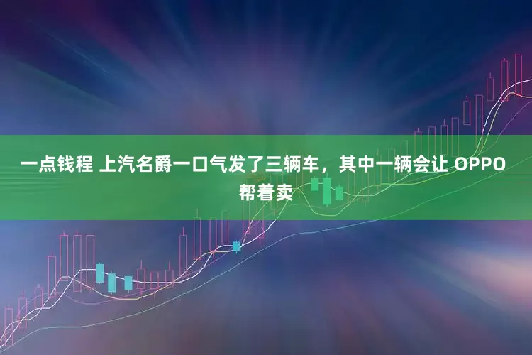 一点钱程 上汽名爵一口气发了三辆车，其中一辆会让 OPPO 帮着卖
