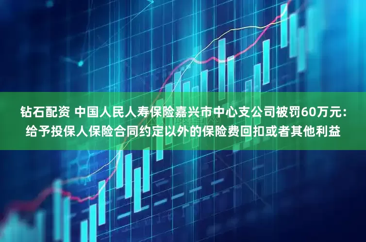 钻石配资 中国人民人寿保险嘉兴市中心支公司被罚60万元：给予投保人保险合同约定以外的保险费回扣或者其他利益