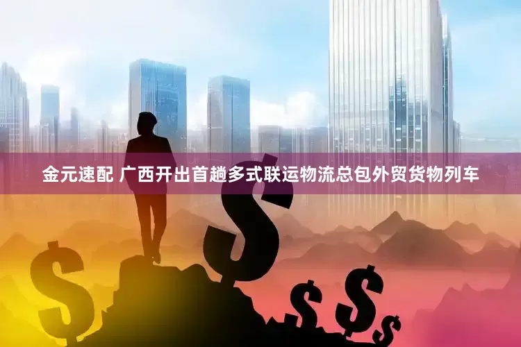 金元速配 广西开出首趟多式联运物流总包外贸货物列车