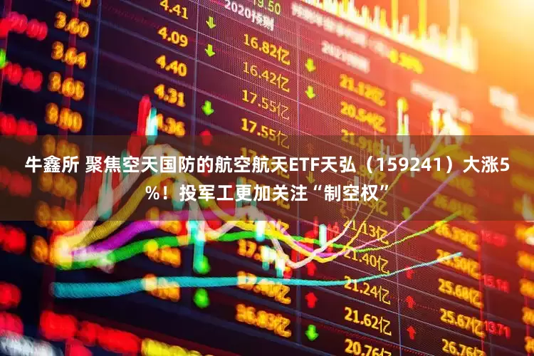 牛鑫所 聚焦空天国防的航空航天ETF天弘（159241）大涨5%！投军工更加关注“制空权”