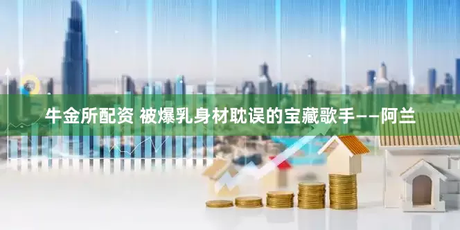 牛金所配资 被爆乳身材耽误的宝藏歌手——阿兰