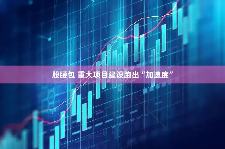 股腰包 重大项目建设跑出“加速度”