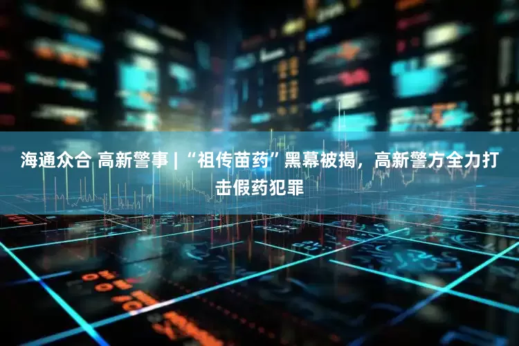 海通众合 高新警事 | “祖传苗药”黑幕被揭，高新警方全力打击假药犯罪