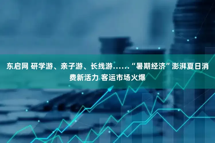 东启网 研学游、亲子游、长线游……“暑期经济”澎湃夏日消费新活力 客运市场火爆