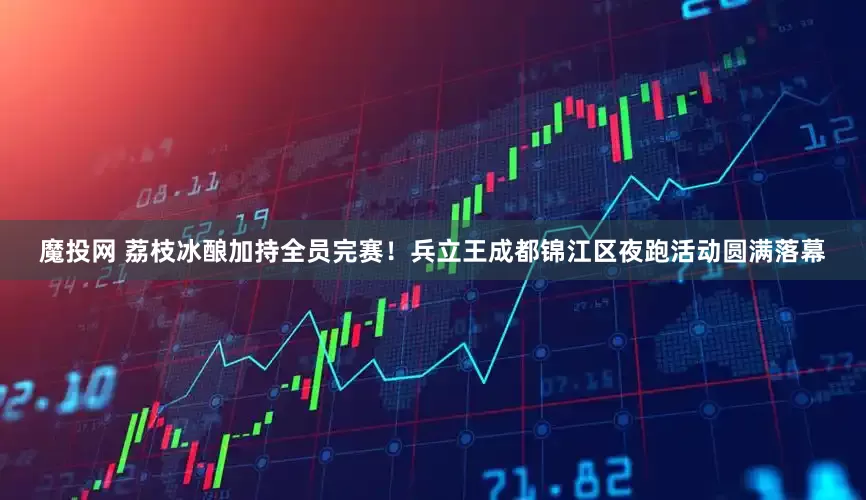 魔投网 荔枝冰酿加持全员完赛！兵立王成都锦江区夜跑活动圆满落幕