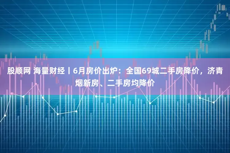 股顺网 海量财经丨6月房价出炉：全国69城二手房降价，济青烟新房、二手房均降价