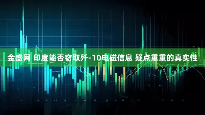 金盛网 印度能否窃取歼-10电磁信息 疑点重重的真实性
