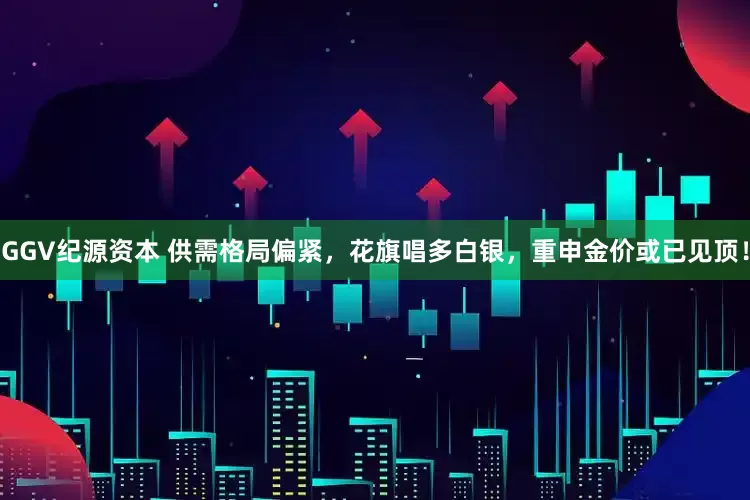 GGV纪源资本 供需格局偏紧，花旗唱多白银，重申金价或已见顶！