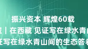 振兴资本 辉煌60载 魅力新西藏｜在西藏 见证写在绿水青山间的生态答卷
