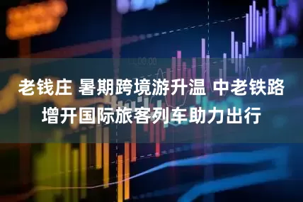 老钱庄 暑期跨境游升温 中老铁路增开国际旅客列车助力出行