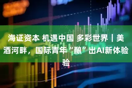 海证资本 机遇中国 多彩世界|美酒河畔,国际青年“酿”出AI新体验