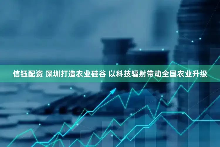 信钰配资 深圳打造农业硅谷 以科技辐射带动全国农业升级