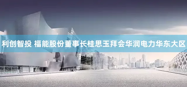利创智投 福能股份董事长桂思玉拜会华润电力华东大区