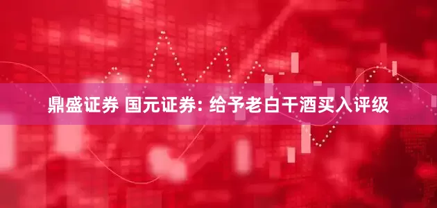 鼎盛证券 国元证券: 给予老白干酒买入评级