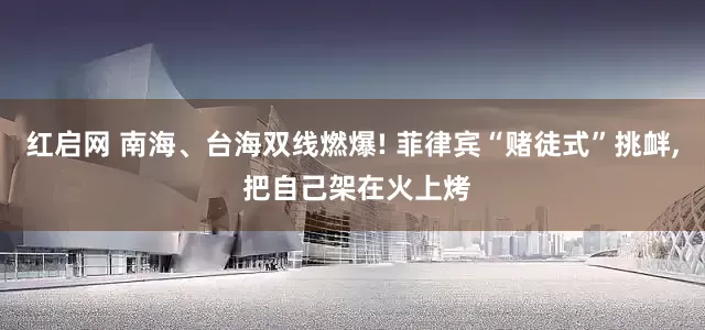 红启网 南海、台海双线燃爆! 菲律宾“赌徒式”挑衅, 把自己架在火上烤