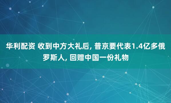 华利配资 收到中方大礼后, 普京要代表1.4亿多俄罗斯人, 回赠中国一份礼物