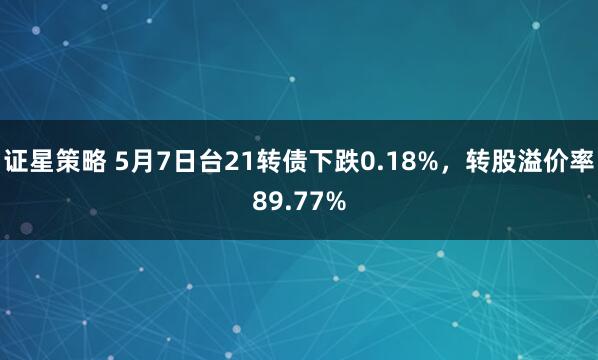 证星策略 5月7日台21转债下跌0.18%，转股溢价率89.77%