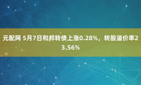元配网 5月7日和邦转债上涨0.28%，转股溢价率23.56%