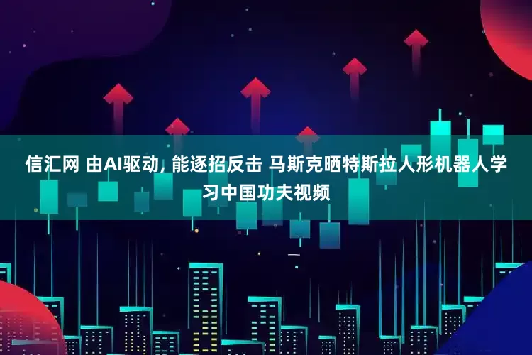 信汇网 由AI驱动, 能逐招反击 马斯克晒特斯拉人形机器人学习中国功夫视频