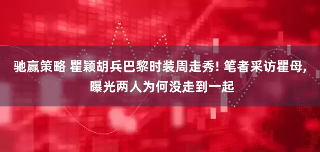 驰赢策略 瞿颖胡兵巴黎时装周走秀! 笔者采访瞿母, 曝光两人为何没走到一起