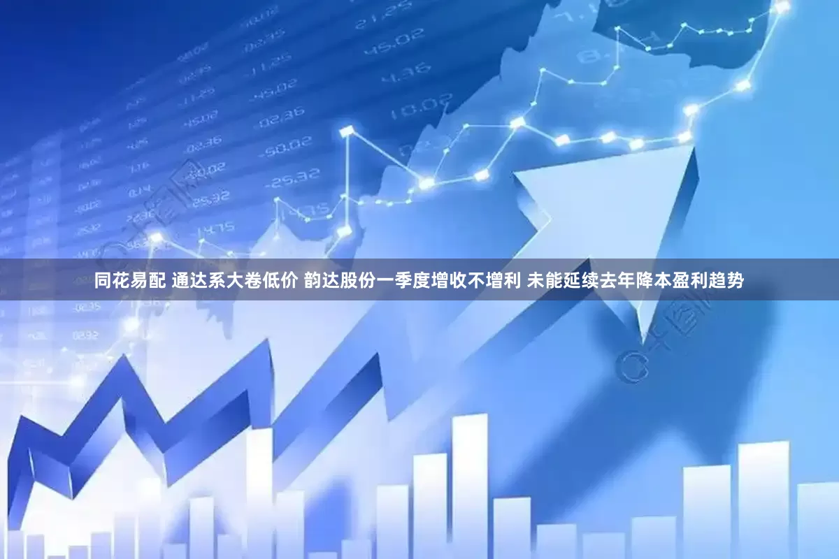 同花易配 通达系大卷低价 韵达股份一季度增收不增利 未能延续去年降本盈利趋势
