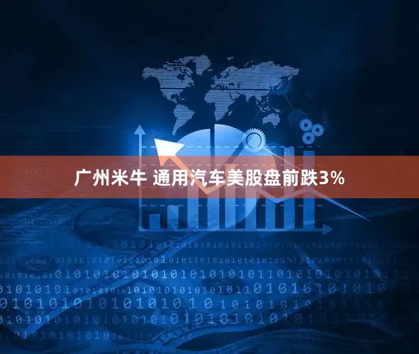 广州米牛 通用汽车美股盘前跌3%