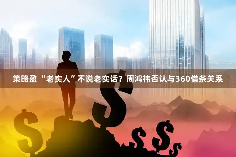 策略盈 “老实人”不说老实话？周鸿祎否认与360借条关系