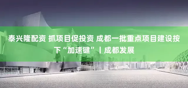 泰兴隆配资 抓项目促投资 成都一批重点项目建设按下“加速键”丨成都发展