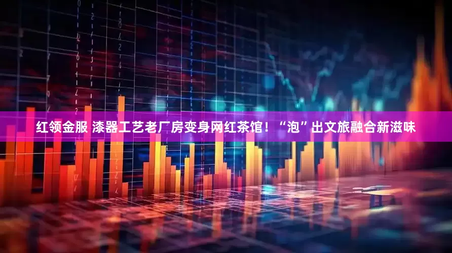 红领金服 漆器工艺老厂房变身网红茶馆！“泡”出文旅融合新滋味