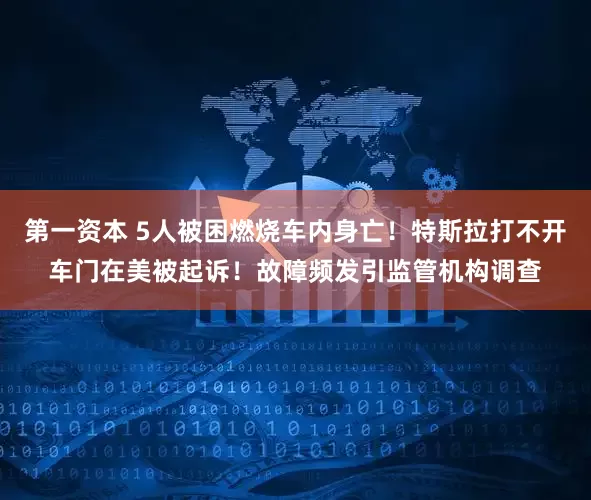 第一资本 5人被困燃烧车内身亡！特斯拉打不开车门在美被起诉！故障频发引监管机构调查