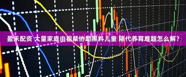 盈禾配资 大量家庭由祖辈协助照料儿童 隔代养育难题怎么解？