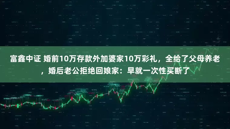 富鑫中证 婚前10万存款外加婆家10万彩礼，全给了父母养老，婚后老公拒绝回娘家：早就一次性买断了