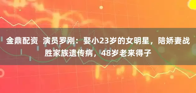 金鼎配资  演员罗刚：娶小23岁的女明星，陪娇妻战胜家族遗传病，48岁老来得子