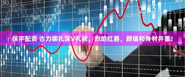 保宇配资 古力娜扎深V礼裙,烈焰红唇,颜值和身材并重!