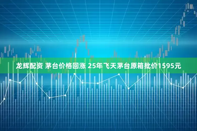 龙辉配资 茅台价格回涨 25年飞天茅台原箱批价1595元