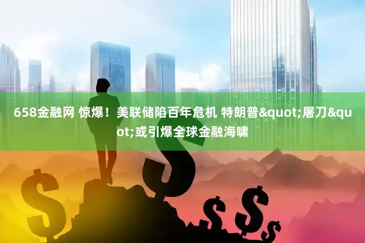 658金融网 惊爆！美联储陷百年危机 特朗普"屠刀"或引爆全球金融海啸