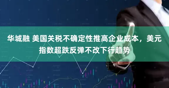 华城融 美国关税不确定性推高企业成本，美元指数超跌反弹不改下行趋势