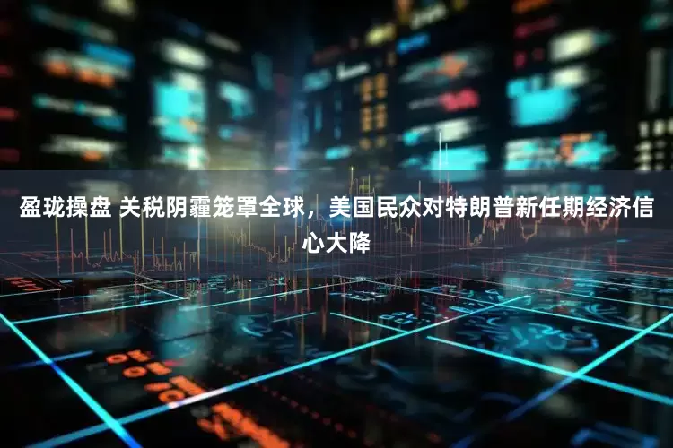 盈珑操盘 关税阴霾笼罩全球,美国民众对特朗普新任期经济信心大降