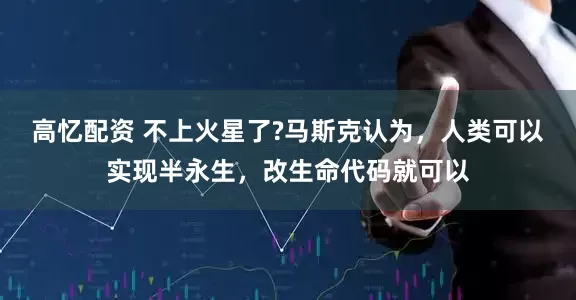 高忆配资 不上火星了?马斯克认为，人类可以实现半永生，改生命代码就可以