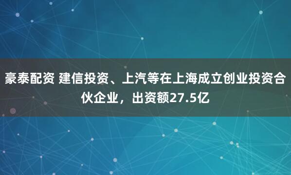 豪泰配资 建信投资、上汽等在上海成立创业投资合伙企业，出资额27.5亿